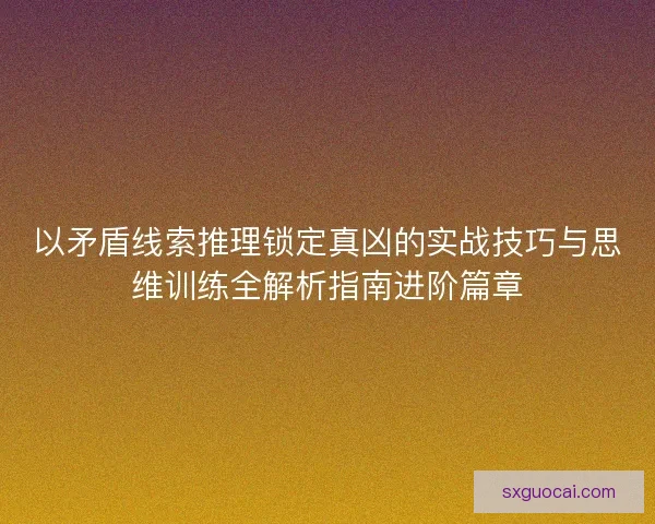 以矛盾线索推理锁定真凶的实战技巧与思维训练全解析指南进阶篇章