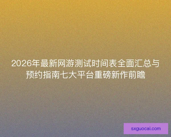 2026年最新网游测试时间表全面汇总与预约指南七大平台重磅新作前瞻